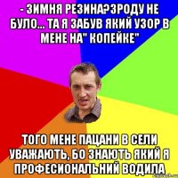 - Зимня резина?Зроду не було... Та я забув який узор в мене на" копейке" Того мене пацани в сели уважають, бо знають який я професиональний водила