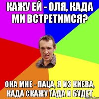 кажу ей - оля, када ми встретимся? она мне - паца, я из киева, када скажу тада и будет