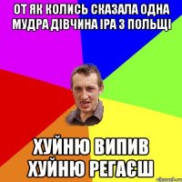 от як колись сказала одна мудра дівчина Іра з Польщі хуйню випив хуйню регаєш