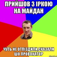 Прийшов з Іркою на майдан чуть не отпіздили,сказали шо провокатор