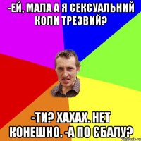 -Ей, мала а я сексуальний коли трезвий? -Ти? Хахах. Нет конешно. -А по єбалу?