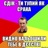 Єдік - ти тупий як срака Видно вальошили тебе в дєтстві