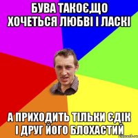 бува такоє,що хочеться любві і ласкі а приходить тільки Єдік і друг його блохастий