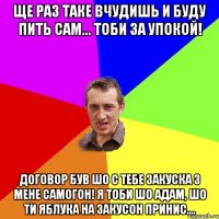 ще раз таке вчудишь и буду пить сам... тоби за упокой! договор був шо с тебе закуска з мене самогон! Я тоби шо Адам, шо ти яблука на закусон принис....