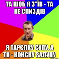 Та шоб я з"їв - та не спиздів Я тарєлку супу, а ти - конску залупу