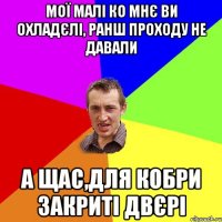 МОЇ МАЛІ КО МНЄ ВИ ОХЛАДЄЛІ, РАНШ ПРОХОДУ НЕ ДАВАЛИ А ЩАС,ДЛЯ КОБРИ ЗАКРИТІ ДВЄРІ