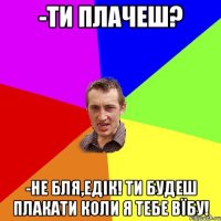 -Ти плачеш? -Не бля,Едік! Ти будеш плакати коли я тебе ВЇБУ!