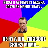 йихав в автобусі з будуна, забув як мамку звать... не ну а шо.. позвоне скажу мама...