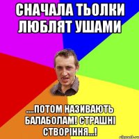 сначала тьолки люблят ушами ....потом називають балаболам! Страшні створіння...!