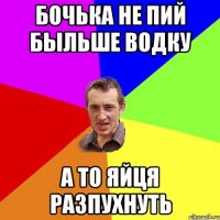 БОчЬка не пий быльше водку а то яйця разпухнуть