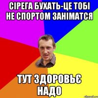 Сірега БУХАТЬ-це тобі не спортом заніматся ТУТ Здоровьє надо