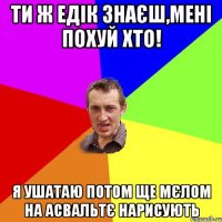 ти ж едік знаєш,мені похуй хто! я ушатаю потом ще мєлом на асвальтє нарисують