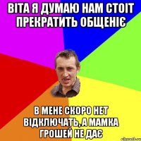 Віта я думаю нам стоіт прекратить общеніє В мене скоро нет відключать, а мамка грошей не дає