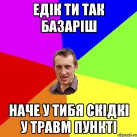 Едік ти так базаріш Наче у тибя скідкі у травм пункті