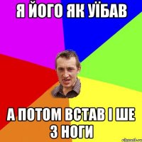 Я його як уїбав а потом встав і ше з ноги