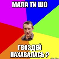 мала ти шо гвоздей нахавалась ?