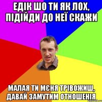 Едік шо ти як лох, підійди до неї скажи Малая ти мєня трівожиш, давай замутим отношенія