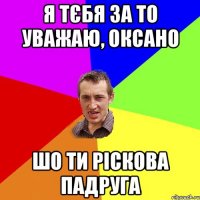 Я тєбя за то уважаю, Оксано шо ти ріскова падруга