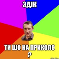 эдік ти шо на приколє ?