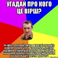 Угадай про кого це вірш? Як умру, то поховайте мене в Межигір'ї, Закопайте на могилі чучало у пір'ї. Щоб не срали, не літали наді мною пташки, Щоб не падали на мене сцяки і какашки, В Гондурасі заховайте партійну окрасу, І спасібо передайте жителям Донбасу”.