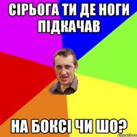 сірьога ти де ноги підкачав на боксі чи шо?