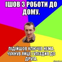 Ішов з роботи до дому. підійшов ключів нема. чухнув яйце і упіздив до друга.