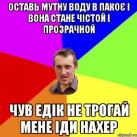 оставь мутну воду в пакоє і вона стане чістой і прозрачной чув едік не трогай мене іди Нахер