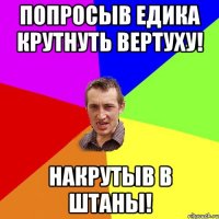 попросыв едика крутнуть вертуху! накрутыв в штаны!