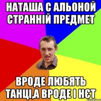 наташа с альоной странній предмет вроде любять танці,а вроде і нєт