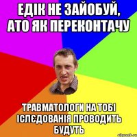 Едік не зайобуй, ато як переконтачу Травматологи на тобі іслєдованія проводить будуть