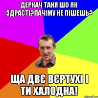 Деркач Таня шо як здрасті?пачіму не пішешь? ща двє вєртухі і ти халодна!