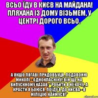 Всьо їду в Києв на майдана! пляхана із дому візьмем, у центрі дорого всьо. а якшо лягаві придовбуця, подзвоню миколі - однокласніку! він ще на випускному казав: "робити я не хочу, а красти я боюся, поїду я до Києва - в міліцію наймуся!"