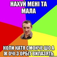 Нахуй мені та мала коли катя смокче шо а ж очі з орбіт вилазять