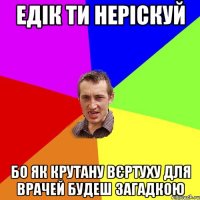 ЕДІК ТИ НЕРІСКУЙ БО ЯК КРУТАНУ ВЄРТУХУ ДЛЯ ВРАЧЕЙ БУДЕШ ЗАГАДКОЮ