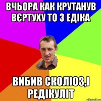 Вчьора как крутанув вєртуху то з Едіка вибив сколіоз,і редікуліт