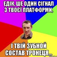 Едік, ше один сігнал з твоєї платформи, і твій зубной состав тронеця...