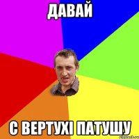 давай с вертухі патушу