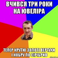 вчився три роки на ювеліра тепер крутю золоті вертухи і кобру по сірібрив