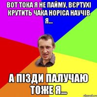 ВОТ ТОКА Я НЕ ПАЙМУ, ВЄРТУХІ КРУТИТЬ ЧАКА НОРІСА НАУЧІВ Я... А ПІЗДИ ПАЛУЧАЮ ТОЖЕ Я...