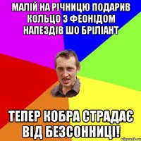 малій на річницю подарив кольцо з феонідом напездів шо бріліант тепер кобра страдає від безсонниці!