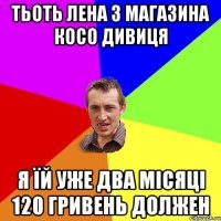 тьоть Лена з магазина косо дивиця я їй уже два місяці 120 гривень должен