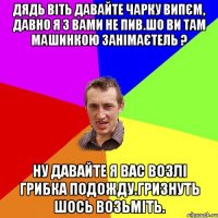 дядь Віть давайте чарку випєм, давно я з вами не пив.шо ви там машинкою занімаєтель ? Ну давайте я вас возлі грибка подожду.гризнуть шось возьміть.