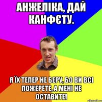 Анжеліка, дай канфєту. Я їх тепер не беру, бо ви всі пожерете, а мені не оставите!