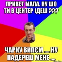 Привет мала. ну шо ти в центер ідеш ??? Чарку випєм .... ну надереш мене ....