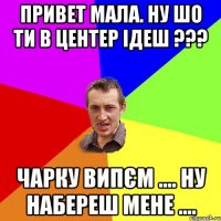 Привет мала. ну шо ти в центер ідеш ??? Чарку випєм .... ну набереш мене ....