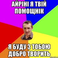 Айріні я твій помощнік я буду з тобою добро творить