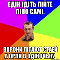 Едік ідіть пійте піво самі. Ворони літают стаей а орли в одіночьку