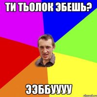 Ти тьолок эбешь? ээббуууу