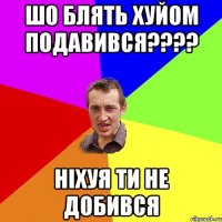 Шо блять хуйом подавився???? ніхуя ти не добився