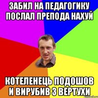 забил на педагогику послал препода нахуй котеленець подошов и вирубив з вертухи